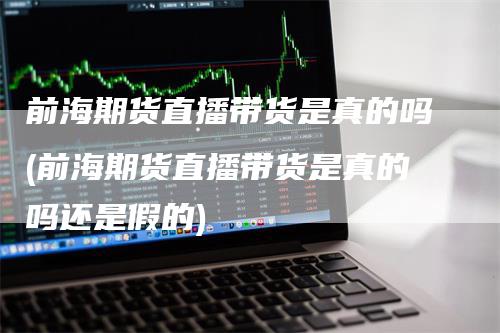 前海期货直播带货是真的吗(前海期货直播带货是真的吗还是假的)