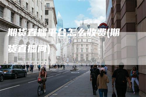 期货直播平台怎么收费(期货直播间)