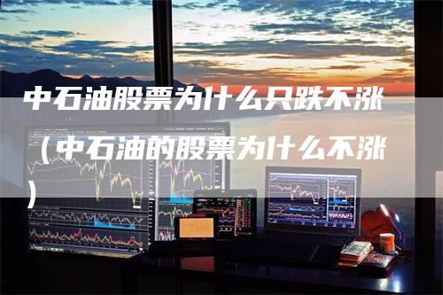 中石油股票为什么只跌不涨（中石油的股票为什么不涨）