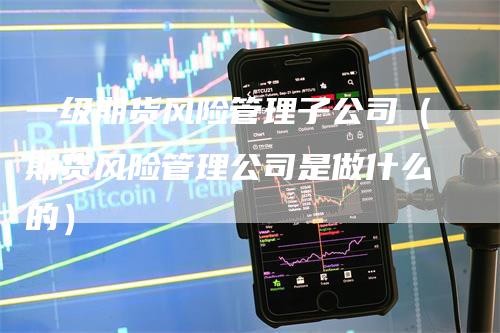 一级期货风险管理子公司（期货风险管理公司是做什么的）