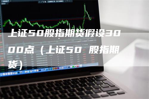 上证50股指期货假设3000点（上证50 股指期货）