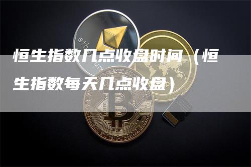 恒生指数几点收盘时间（恒生指数每天几点收盘）