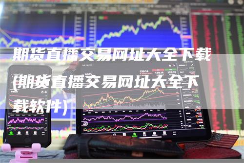 期货直播交易网址大全下载(期货直播交易网址大全下载软件)