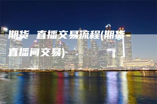 期货 直播交易流程(期货直播间交易)