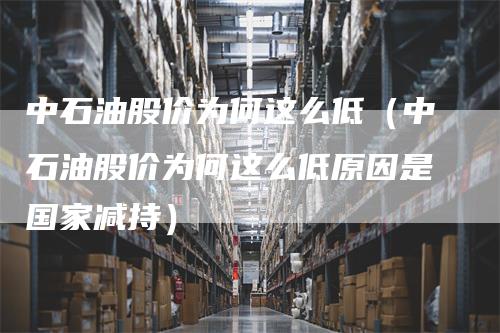 中石油股价为何这么低（中石油股价为何这么低原因是国家减持）