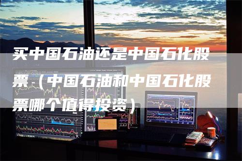 买中国石油还是中国石化股票（中国石油和中国石化股票哪个值得投资）