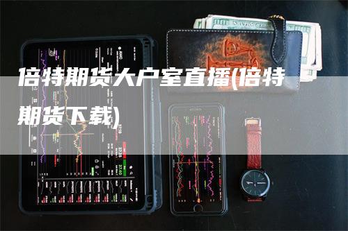 倍特期货大户室直播(倍特期货下载)