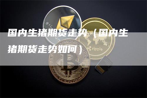 国内生猪期货走势（国内生猪期货走势如何）