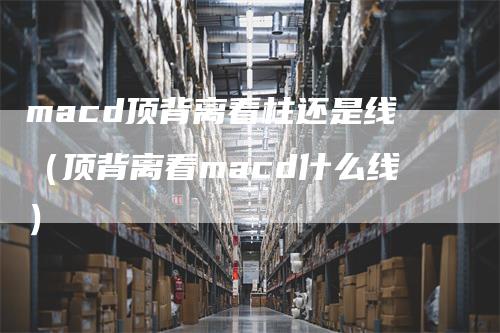 macd顶背离看柱还是线（顶背离看macd什么线）