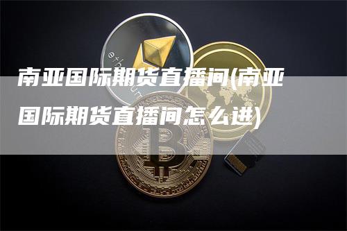 南亚国际期货直播间(南亚国际期货直播间怎么进)-新惠期货