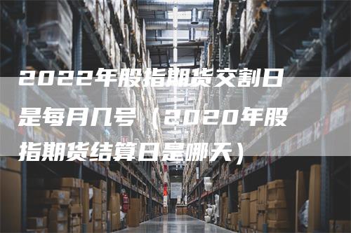 2022年股指期货交割日是每月几号（2020年股指期货结算日是哪天）