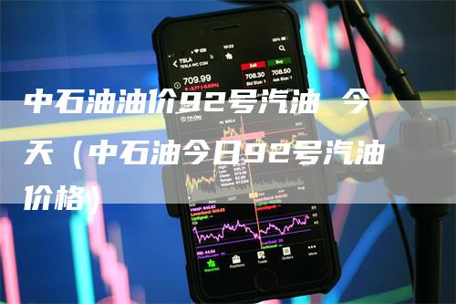 中石油油价92号汽油 今天（中石油今日92号汽油价格）