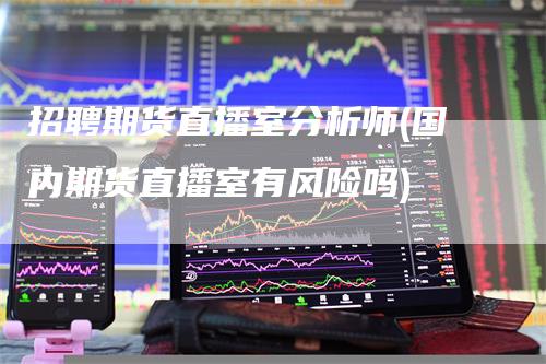招聘期货直播室分析师(国内期货直播室有风险吗)