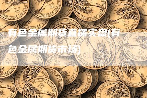 有色金属期货直播实盘(有色金属期货市场)