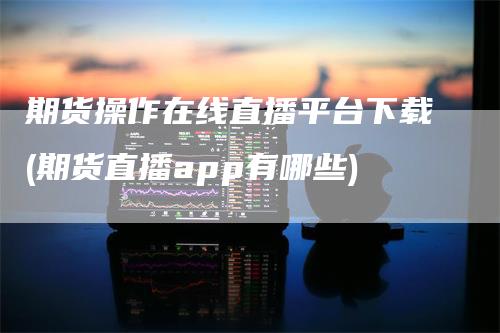 期货操作在线直播平台下载(期货直播app有哪些)