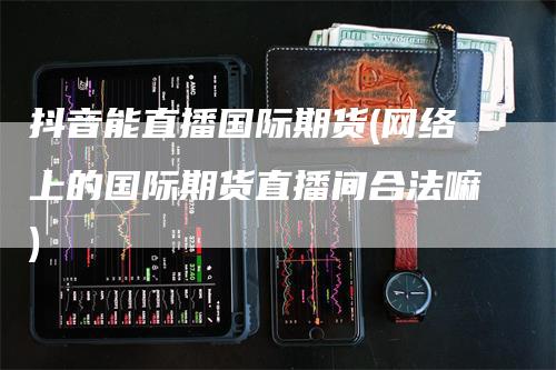 抖音能直播国际期货(网络上的国际期货直播间合法嘛)
