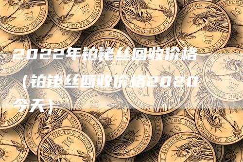 2022年铂铑丝回收价格（铂铑丝回收价格2020今天）
