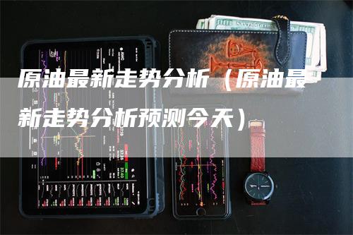 原油最新走势分析（原油最新走势分析预测今天）