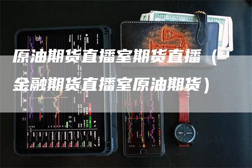 原油期货直播室期货直播（金融期货直播室原油期货）