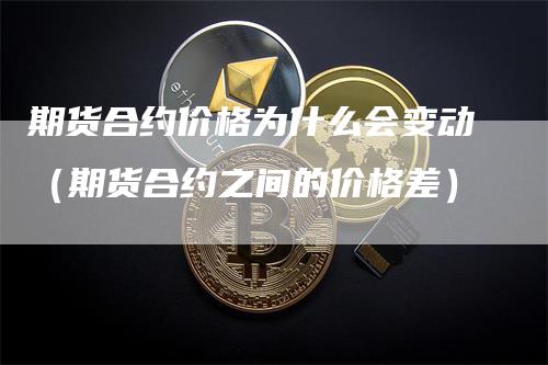 期货合约价格为什么会变动（期货合约之间的价格差）