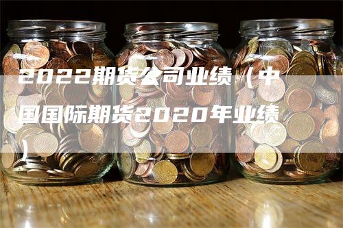 2022期货公司业绩（中国国际期货2020年业绩）