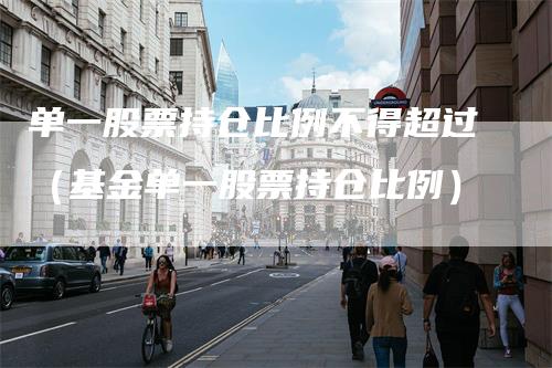 单一股票持仓比例不得超过（基金单一股票持仓比例）