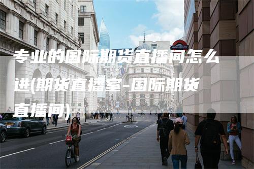 专业的国际期货直播间怎么进(期货直播室-国际期货直播间)