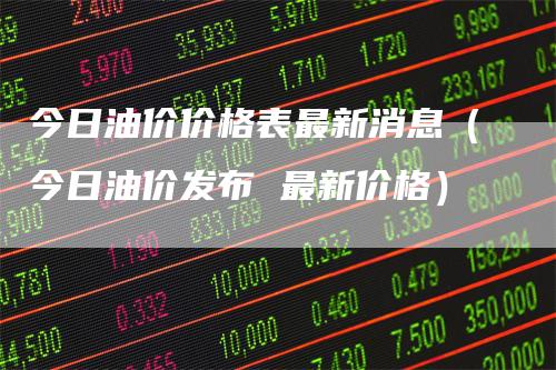今日油价价格表最新消息（今日油价发布 最新价格）