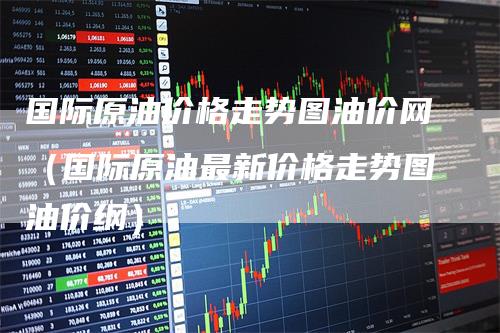 国际原油价格走势图油价网（国际原油最新价格走势图油价纲）
