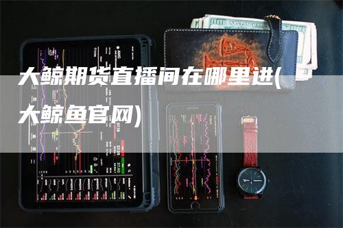 大鲸期货直播间在哪里进(大鲸鱼官网)