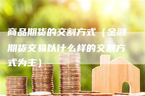 商品期货的交割方式（金融期货交易以什么样的交割方式为主）