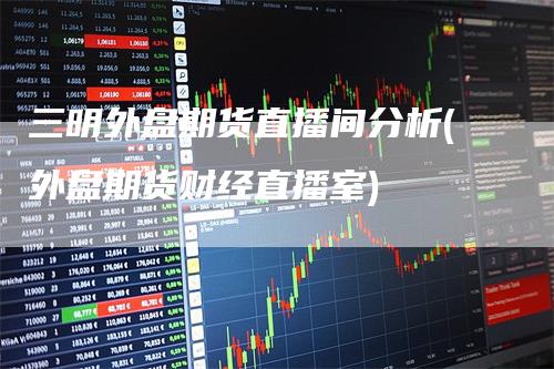 三明外盘期货直播间分析(外盘期货财经直播室)