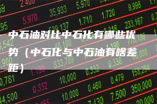中石油对比中石化有哪些优势（中石化与中石油有啥差距）