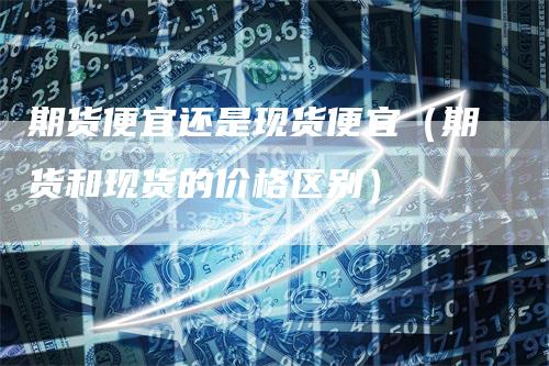 期货便宜还是现货便宜（期货和现货的价格区别）