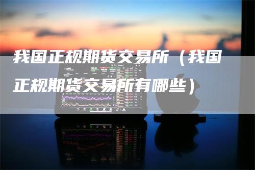 我国正规期货交易所（我国正规期货交易所有哪些）
