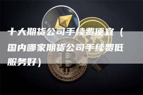 十大期货公司手续费便宜（国内哪家期货公司手续费低服务好）