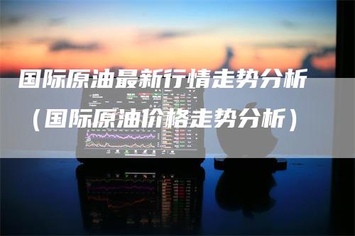 国际原油最新行情走势分析（国际原油价格走势分析）