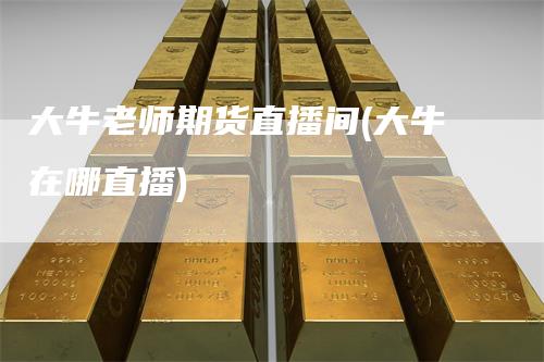 大牛老师期货直播间(大牛在哪直播)