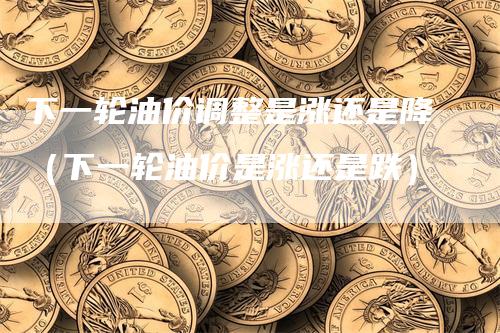 下一轮油价调整是涨还是降（下一轮油价是涨还是跌）