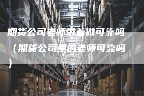 期货公司老师带着做可靠吗（期货公司里的老师可靠吗）