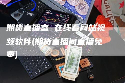 期货直播室 在线看网站视频软件(期货直播间直播免费)