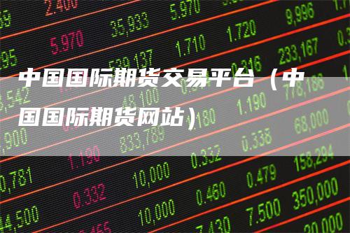 中国国际期货交易平台（中国国际期货网站）