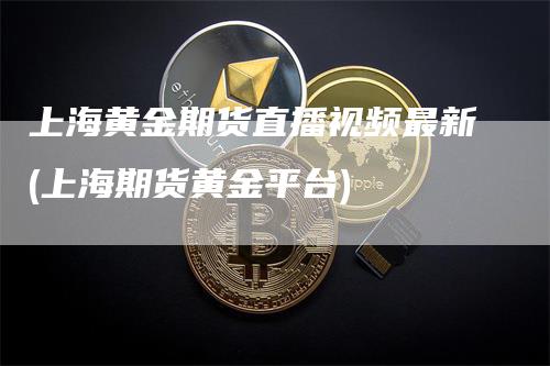 上海黄金期货直播视频最新(上海期货黄金平台)