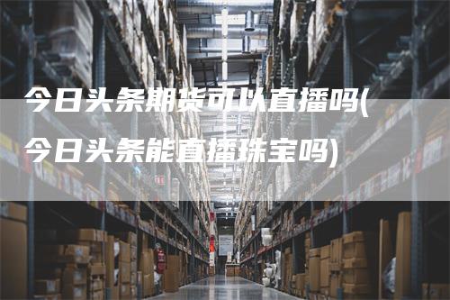 今日头条期货可以直播吗(今日头条能直播珠宝吗)