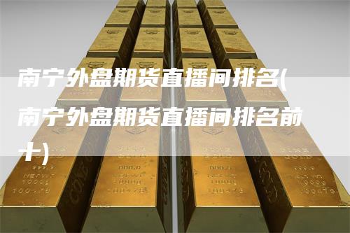 南宁外盘期货直播间排名(南宁外盘期货直播间排名前十)