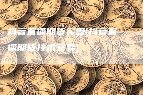 抖音直播期货实盘(抖音直播期货技术交易)