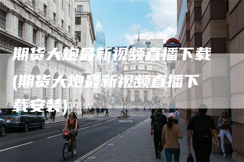 期货大炮最新视频直播下载(期货大炮最新视频直播下载安装)