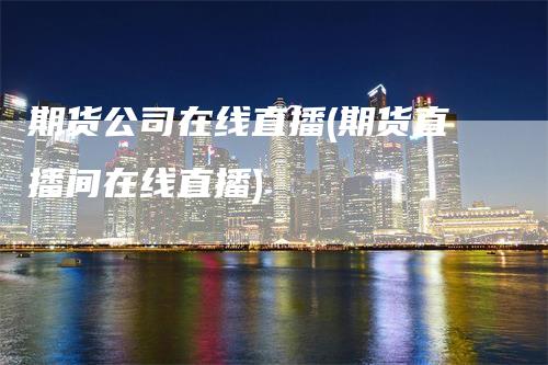 期货公司在线直播(期货直播间在线直播)