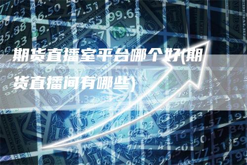 期货直播室平台哪个好(期货直播间有哪些)