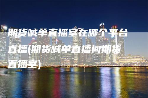 期货喊单直播室在哪个平台直播(期货喊单直播间期货直播室)